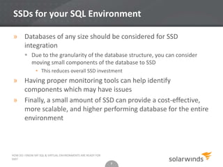 7
SSDs for your SQL Environment
» Databases of any size should be considered for SSD
integration
 Due to the granularity of the database structure, you can consider
moving small components of the database to SSD
• This reduces overall SSD investment
» Having proper monitoring tools can help identify
components which may have issues
» Finally, a small amount of SSD can provide a cost-effective,
more scalable, and higher performing database for the entire
environment
7
HOW DO I KNOW MY SQL & VIRTUAL ENVIRONMENTS ARE READY FOR
SSD?
 