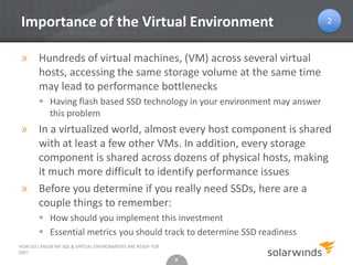 8
Importance of the Virtual Environment
» Hundreds of virtual machines, (VM) across several virtual
hosts, accessing the same storage volume at the same time
may lead to performance bottlenecks
 Having flash based SSD technology in your environment may answer
this problem
» In a virtualized world, almost every host component is shared
with at least a few other VMs. In addition, every storage
component is shared across dozens of physical hosts, making
it much more difficult to identify performance issues
» Before you determine if you really need SSDs, here are a
couple things to remember:
 How should you implement this investment
 Essential metrics you should track to determine SSD readiness
8
HOW DO I KNOW MY SQL & VIRTUAL ENVIRONMENTS ARE READY FOR
SSD?
2
 