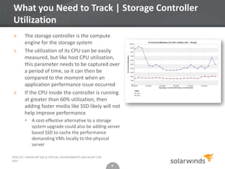 9
What you Need to Track | Storage Controller
Utilization
» The storage controller is the compute
engine for the storage system
» The utilization of its CPU can be easily
measured, but like host CPU utilization,
this parameter needs to be captured over
a period of time, so it can then be
compared to the moment when an
application performance issue occurred
» If the CPU inside the controller is running
at greater than 60% utilization, then
adding faster media like SSD likely will not
help improve performance
 A cost-effective alternative to a storage
system upgrade could also be adding server
based SSD to cache the performance
demanding VMs locally to the physical
server
9
HOW DO I KNOW MY SQL & VIRTUAL ENVIRONMENTS ARE READY FOR
SSD?
 
