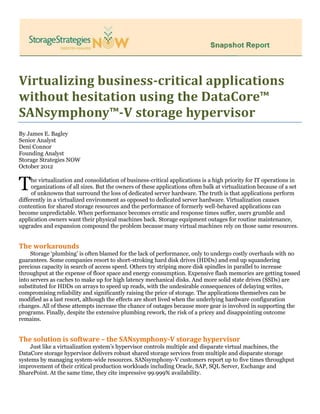 Virtualizing business-critical applications
without hesitation using the DataCore™
SANsymphony™-V storage hypervisor
By James E. Bagley
Senior Analyst
Deni Connor
Founding Analyst
Storage Strategies NOW
October 2012
he virtualization and consolidation of business-critical applications is a high priority for IT operations in
organizations of all sizes. But the owners of these applications often balk at virtualization because of a set
of unknowns that surround the loss of dedicated server hardware. The truth is that applications perform
differently in a virtualized environment as opposed to dedicated server hardware. Virtualization causes
contention for shared storage resources and the performance of formerly well-behaved applications can
become unpredictable. When performance becomes erratic and response times suffer, users grumble and
application owners want their physical machines back. Storage equipment outages for routine maintenance,
upgrades and expansion compound the problem because many virtual machines rely on those same resources.
The workarounds
Storage ‘plumbing’ is often blamed for the lack of performance, only to undergo costly overhauls with no
guarantees. Some companies resort to short-stroking hard disk drives (HDDs) and end up squandering
precious capacity in search of access speed. Others try striping more disk spindles in parallel to increase
throughput at the expense of floor space and energy consumption. Expensive flash memories are getting tossed
into servers as caches to make up for high latency mechanical disks. And more solid state drives (SSDs) are
substituted for HDDs on arrays to speed up reads, with the undesirable consequences of delaying writes,
compromising reliability and significantly raising the price of storage. The applications themselves can be
modified as a last resort, although the effects are short lived when the underlying hardware configuration
changes. All of these attempts increase the chance of outages because more gear is involved in supporting the
programs. Finally, despite the extensive plumbing rework, the risk of a pricey and disappointing outcome
remains.
The solution is software – the SANsymphony-V storage hypervisor
Just like a virtualization system’s hypervisor controls multiple and disparate virtual machines, the
DataCore storage hypervisor delivers robust shared storage services from multiple and disparate storage
systems by managing system-wide resources. SANsymphony-V customers report up to five times throughput
improvement of their critical production workloads including Oracle, SAP, SQL Server, Exchange and
SharePoint. At the same time, they cite impressive 99.999% availability.
T
 