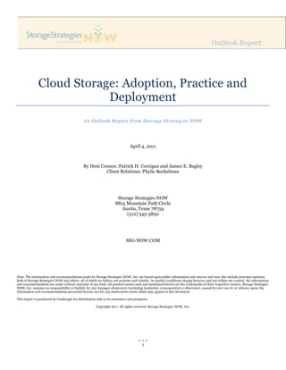 Cloud Storage: Adoption, Practice and
                           Deployment
                                              An Outlook Report from Storage Strategies NOW




                                                                               April 4, 2011



                                              By Deni Connor, Patrick H. Corrigan and James E. Bagley
                                                        Client Relations: Phylis Bockelman




                                                                      Storage Strategies NOW
                                                                     8815 Mountain Path Circle
                                                                        Austin, Texas 78759
                                                                          (512) 345-3850




                                                                            SSG-NOW.COM




Note: The information and recommendations made by Storage Strategies NOW, Inc. are based upon public information and sources and may also include personal opinions
both of Storage Strategies NOW and others, all of which we believe are accurate and reliable. As market conditions change however and not within our control, the information
and recommendations are made without warranty of any kind. All product names used and mentioned herein are the trademarks of their respective owners. Storage Strategies
NOW, Inc. assumes no responsibility or liability for any damages whatsoever (including incidental, consequential or otherwise), caused by your use of, or reliance upon, the
information and recommendations presented herein, nor for any inadvertent errors which may appear in this document.

This report is purchased by VaultLogix for distribution only to its customers and prospects.

                                                       Copyright 2011. All rights reserved. Storage Strategies NOW, Inc.




                                                                                       1
 