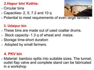 2.Hapur bin/ Kothis:
 Circular bins
 Capacities- 2, 5, 7.2 and 10 q
 Potential to meet requirements of even large farmers.
3. Udaipur bin
 These bins are made out of used coaltar drums.
 Stock capacity- 1.3 q of wheat and maize.
 Storage time-short duration
 Adopted by small farmers.
4. PKV bin
 Material- bamboo splits into suitable sizes. The tunnel,
outlet flap valve and complete stand can be fabricated
in a workshop
 