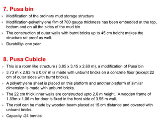 7. Pusa bin
 Modification of the ordinary mud storage structure
 Modification-polyethylene film of 700 gauge thickness has been embedded at the top,
bottom and on all the sides of the mud bin
 The construction of outer walls with burnt bricks up to 45 cm height makes the
structure rat proof as well.
 Durability- one year
8. Pusa Cubicle
 This is a room like structure ( 3.95 x 3.15 x 2.60 m), a modification of Pusa bin
 3.73 m x 2.93 m x 0.07 m is made with unburnt bricks on a concrete floor (except 22
cm of outer sides with burnt bricks).
 A polyethylene sheet is placed on this platform and another platform of similar
dimension is made with unburnt bricks.
 The 22 cm thick inner walls are constructed upto 2.6 m height. A wooden frame of
1.89m x 1.06 m for door is fixed in the front side of 3.95 m wall.
 The roof can be made by wooden beam placed at 15 cm distance and covered with
unburnt bricks.
 Capacity -24 tonnes
 
