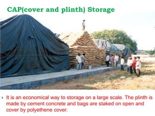 CAP(cover and plinth) Storage
 It is an economical way to storage on a large scale. The plinth is
made by cement concrete and bags are staked on open and
cover by polyethene cover.
 