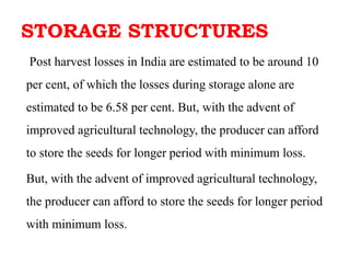 STORAGE STRUCTURES
Post harvest losses in India are estimated to be around 10
per cent, of which the losses during storage alone are
estimated to be 6.58 per cent. But, with the advent of
improved agricultural technology, the producer can afford
to store the seeds for longer period with minimum loss.
But, with the advent of improved agricultural technology,
the producer can afford to store the seeds for longer period
with minimum loss.
 