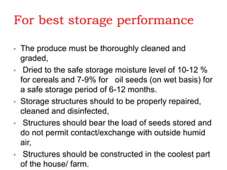 For best storage performance
• The produce must be thoroughly cleaned and
graded,
• Dried to the safe storage moisture level of 10-12 %
for cereals and 7-9% for oil seeds (on wet basis) for
a safe storage period of 6-12 months.
• Storage structures should to be properly repaired,
cleaned and disinfected,
• Structures should bear the load of seeds stored and
do not permit contact/exchange with outside humid
air,
• Structures should be constructed in the coolest part
of the house/ farm.
 