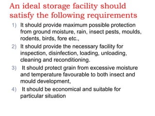 An ideal storage facility should
satisfy the following requirements
1) It should provide maximum possible protection
from ground moisture, rain, insect pests, moulds,
rodents, birds, fore etc.,
2) It should provide the necessary facility for
inspection, disinfection, loading, unloading,
cleaning and reconditioning.
3) It should protect grain from excessive moisture
and temperature favourable to both insect and
mould development,
4) It should be economical and suitable for
particular situation
 