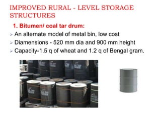 IMPROVED RURAL - LEVEL STORAGE
STRUCTURES
1. Bitumen/ coal tar drum:
 An alternate model of metal bin, low cost
 Diamensions - 520 mm dia and 900 mm height
 Capacity-1.5 q of wheat and 1.2 q of Bengal gram.
 