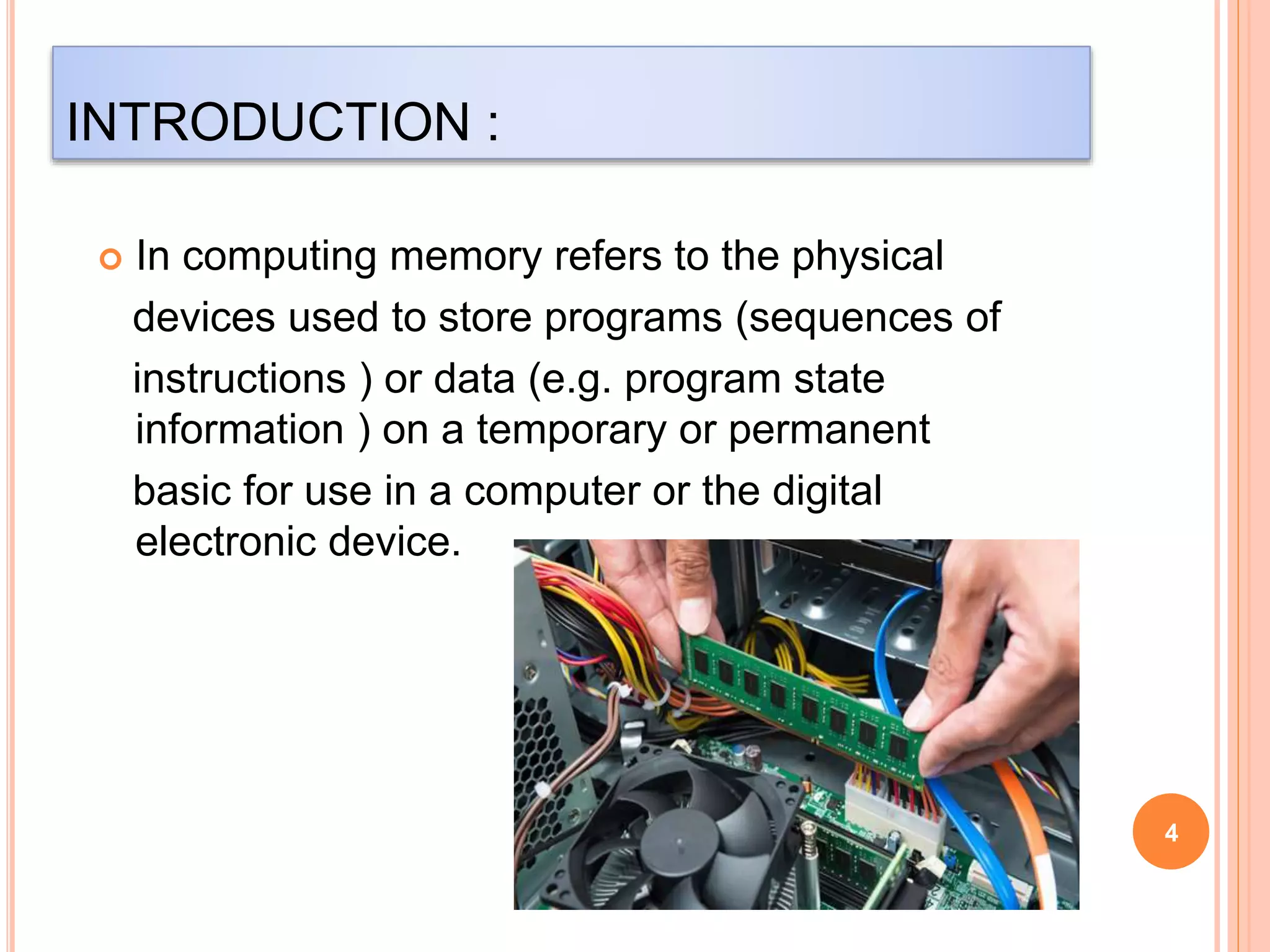 INTRODUCTION : 
 In computing memory refers to the physical 
devices used to store programs (sequences of 
instructions ) or data (e.g. program state 
information ) on a temporary or permanent 
basic for use in a computer or the digital 
electronic device. 
4 
 