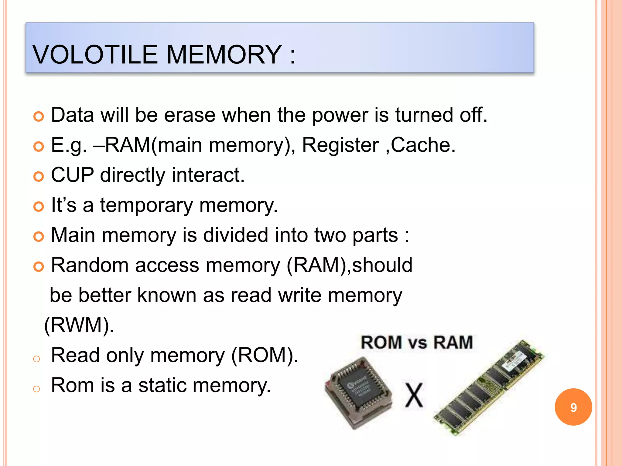 VOLOTILE MEMORY : 
9 
 Data will be erase when the power is turned off. 
 E.g. –RAM(main memory), Register ,Cache. 
 CUP directly interact. 
 It’s a temporary memory. 
 Main memory is divided into two parts : 
 Random access memory (RAM),should 
be better known as read write memory 
(RWM). 
o Read only memory (ROM). 
o Rom is a static memory. 
 