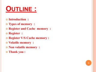 OUTLINE : 
 Introduction : 
 Types of memory : 
 Register and Cache memory : 
 Register : 
 Register V/S Cache memory : 
 Volatile memory : 
 Non volatile memory : 
 Thank you : 
3 
 