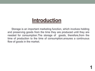 Introduction
Storage is an important marketing function, which involves holding
and preserving goods from the time they are produced until they are
needed for consumption.The storage of goods, therefore,from the
time of production to the time of consumption,ensures a continuous
flow of goods in the market.
1
 