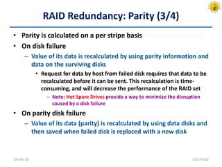 RAID Redundancy: Parity (3/4)
• Parity is calculated on a per stripe basis
• On disk failure
– Value of its data is recalculated by using parity information and
data on the surviving disks
• Request for data by host from failed disk requires that data to be
recalculated before it can be sent. This recalculation is time-
consuming, and will decrease the performance of the RAID set
– Note: Hot Spare Drives provide a way to minimize the disruption
caused by a disk failure
• On parity disk failure
– Value of its data (parity) is recalculated by using data disks and
then saved when failed disk is replaced with a new disk
18-Feb-20 102 of 162
 