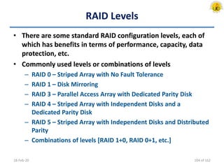 RAID Levels
• There are some standard RAID configuration levels, each of
which has benefits in terms of performance, capacity, data
protection, etc.
• Commonly used levels or combinations of levels
– RAID 0 – Striped Array with No Fault Tolerance
– RAID 1 – Disk Mirroring
– RAID 3 – Parallel Access Array with Dedicated Parity Disk
– RAID 4 – Striped Array with Independent Disks and a
Dedicated Parity Disk
– RAID 5 – Striped Array with Independent Disks and Distributed
Parity
– Combinations of levels [RAID 1+0, RAID 0+1, etc.]
18-Feb-20 104 of 162
 