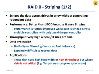 RAID 0 - Striping (1/2)
• Stripes the data across drives in array without generating
redundant data
• Performance: Better than JBOD because it uses Striping
– Performance is further improved when data is striped across
multiple controllers with only one drive per controller
• Throughput: Very high when I/O sizes are small
• Data Protection
– No Parity or Mirroring (Hence no fault tolerance)
– Extremely difficult to recover data
• Applications
– Those that need high bandwidth or high throughput but where
data is not critical (E.g. Temporary storage or spool areas)
18-Feb-20 105 of 162
 