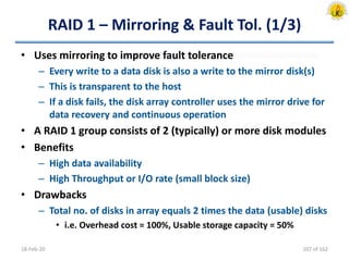 RAID 1 – Mirroring & Fault Tol. (1/3)
• Uses mirroring to improve fault tolerance
– Every write to a data disk is also a write to the mirror disk(s)
– This is transparent to the host
– If a disk fails, the disk array controller uses the mirror drive for
data recovery and continuous operation
• A RAID 1 group consists of 2 (typically) or more disk modules
• Benefits
– High data availability
– High Throughput or I/O rate (small block size)
• Drawbacks
– Total no. of disks in array equals 2 times the data (usable) disks
• i.e. Overhead cost = 100%, Usable storage capacity = 50%
18-Feb-20 107 of 162
 