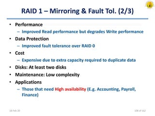 RAID 1 – Mirroring & Fault Tol. (2/3)
• Performance
– Improved Read performance but degrades Write performance
• Data Protection
– Improved fault tolerance over RAID 0
• Cost
– Expensive due to extra capacity required to duplicate data
• Disks: At least two disks
• Maintenance: Low complexity
• Applications
– Those that need High availability (E.g. Accounting, Payroll,
Finance)
18-Feb-20 108 of 162
 