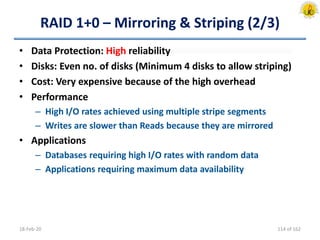 RAID 1+0 – Mirroring & Striping (2/3)
• Data Protection: High reliability
• Disks: Even no. of disks (Minimum 4 disks to allow striping)
• Cost: Very expensive because of the high overhead
• Performance
– High I/O rates achieved using multiple stripe segments
– Writes are slower than Reads because they are mirrored
• Applications
– Databases requiring high I/O rates with random data
– Applications requiring maximum data availability
18-Feb-20 114 of 162
 