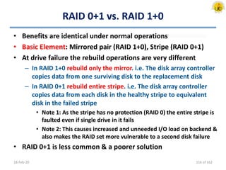 RAID 0+1 vs. RAID 1+0
• Benefits are identical under normal operations
• Basic Element: Mirrored pair (RAID 1+0), Stripe (RAID 0+1)
• At drive failure the rebuild operations are very different
– In RAID 1+0 rebuild only the mirror. i.e. The disk array controller
copies data from one surviving disk to the replacement disk
– In RAID 0+1 rebuild entire stripe. i.e. The disk array controller
copies data from each disk in the healthy stripe to equivalent
disk in the failed stripe
• Note 1: As the stripe has no protection (RAID 0) the entire stripe is
faulted even if single drive in it fails
• Note 2: This causes increased and unneeded I/O load on backend &
also makes the RAID set more vulnerable to a second disk failure
• RAID 0+1 is less common & a poorer solution
18-Feb-20 116 of 162
 