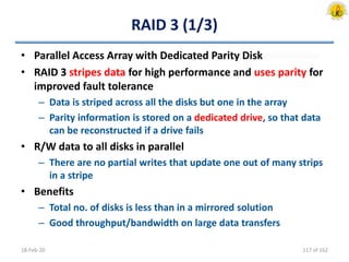 RAID 3 (1/3)
• Parallel Access Array with Dedicated Parity Disk
• RAID 3 stripes data for high performance and uses parity for
improved fault tolerance
– Data is striped across all the disks but one in the array
– Parity information is stored on a dedicated drive, so that data
can be reconstructed if a drive fails
• R/W data to all disks in parallel
– There are no partial writes that update one out of many strips
in a stripe
• Benefits
– Total no. of disks is less than in a mirrored solution
– Good throughput/bandwidth on large data transfers
18-Feb-20 117 of 162
 