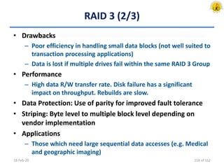 RAID 3 (2/3)
• Drawbacks
– Poor efficiency in handling small data blocks (not well suited to
transaction processing applications)
– Data is lost if multiple drives fail within the same RAID 3 Group
• Performance
– High data R/W transfer rate. Disk failure has a significant
impact on throughput. Rebuilds are slow.
• Data Protection: Use of parity for improved fault tolerance
• Striping: Byte level to multiple block level depending on
vendor implementation
• Applications
– Those which need large sequential data accesses (e.g. Medical
and geographic imaging)
18-Feb-20 118 of 162
 