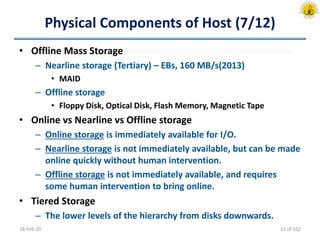 Physical Components of Host (7/12)
• Offline Mass Storage
– Nearline storage (Tertiary) – EBs, 160 MB/s(2013)
• MAID
– Offline storage
• Floppy Disk, Optical Disk, Flash Memory, Magnetic Tape
• Online vs Nearline vs Offline storage
– Online storage is immediately available for I/O.
– Nearline storage is not immediately available, but can be made
online quickly without human intervention.
– Offline storage is not immediately available, and requires
some human intervention to bring online.
• Tiered Storage
– The lower levels of the hierarchy from disks downwards.
18-Feb-20 12 of 162
 