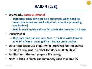 RAID 4 (2/3)
• Drawbacks (same as RAID 3)
– Dedicated parity drive can be a bottleneck when handling
small data writes (not well suited to transaction processing
applications)
– Data is lost if multiple drives fail within the same RAID 4 Group
• Performance
– High data read transfer rate. Poor to medium write transfer
rate. Disk failure has a significant impact on throughput
• Data Protection: Use of parity for improved fault tolerance
• Striping: Usually at the block (or block multiple) level
• Applications: General purpose file storage
• Note: RAID 4 is much less commonly used than RAID 5
18-Feb-20 121 of 162
 
