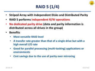 RAID 5 (1/4)
• Striped Array with Independent Disks and Distributed Parity
• RAID 5 performs independent R/W operations
• No dedicated parity drive (data and parity information is
distributed across all drives in the group)
• Benefits
• Most versatile RAID level
• A transfer rate greater than that of a single drive but with a
high overall I/O rate
• Good for parallel processing (multi-tasking) applications or
environments
• Cost savings due to the use of parity over mirroring
18-Feb-20 123 of 162
 