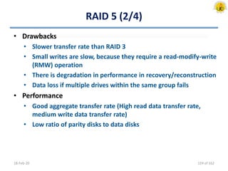 RAID 5 (2/4)
• Drawbacks
• Slower transfer rate than RAID 3
• Small writes are slow, because they require a read-modify-write
(RMW) operation
• There is degradation in performance in recovery/reconstruction
• Data loss if multiple drives within the same group fails
• Performance
• Good aggregate transfer rate (High read data transfer rate,
medium write data transfer rate)
• Low ratio of parity disks to data disks
18-Feb-20 124 of 162
 