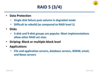 RAID 5 (3/4)
• Data Protection
• Single disk failure puts volume in degraded mode
• Difficult to rebuild (as compared to RAID level 1)
• Disks
• 5-disk and 9-disk groups are popular. Most implementations
allow other RAID set sizes
• Striping: Block or multiple-block level
• Applications
• File and application servers, database servers, WWW, email,
and News servers
18-Feb-20 125 of 162
 