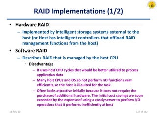 RAID Implementations (1/2)
• Hardware RAID
– Implemented by intelligent storage systems external to the
host (or Host has intelligent controllers that offload RAID
management functions from the host)
• Software RAID
– Describes RAID that is managed by the host CPU
• Disadvantage
– It uses host CPU cycles that would be better utilized to process
application data
– Many host CPUs and OS do not perform I/O functions very
efficiently, so the host is ill-suited for the task
– Often looks attractive initially because it does not require the
purchase of additional hardware. The initial cost savings are soon
exceeded by the expense of using a costly server to perform I/O
operations that it performs inefficiently at best
18-Feb-20 127 of 162
 