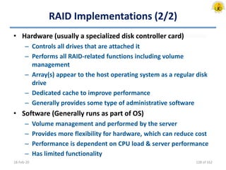 RAID Implementations (2/2)
• Hardware (usually a specialized disk controller card)
– Controls all drives that are attached it
– Performs all RAID-related functions including volume
management
– Array(s) appear to the host operating system as a regular disk
drive
– Dedicated cache to improve performance
– Generally provides some type of administrative software
• Software (Generally runs as part of OS)
– Volume management and performed by the server
– Provides more flexibility for hardware, which can reduce cost
– Performance is dependent on CPU load & server performance
– Has limited functionality
18-Feb-20 128 of 162
 