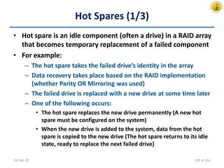 Hot Spares (1/3)
• Hot spare is an idle component (often a drive) in a RAID array
that becomes temporary replacement of a failed component
• For example:
– The hot spare takes the failed drive’s identity in the array
– Data recovery takes place based on the RAID implementation
(whether Parity OR Mirroring was used)
– The failed drive is replaced with a new drive at some time later
– One of the following occurs:
• The hot spare replaces the new drive permanently (A new hot
spare must be configured on the system)
• When the new drive is added to the system, data from the hot
spare is copied to the new drive (The hot spare returns to its idle
state, ready to replace the next failed drive)
18-Feb-20 129 of 162
 
