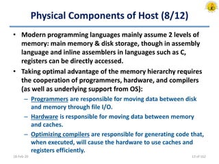 Physical Components of Host (8/12)
• Modern programming languages mainly assume 2 levels of
memory: main memory & disk storage, though in assembly
language and inline assemblers in languages such as C,
registers can be directly accessed.
• Taking optimal advantage of the memory hierarchy requires
the cooperation of programmers, hardware, and compilers
(as well as underlying support from OS):
– Programmers are responsible for moving data between disk
and memory through file I/O.
– Hardware is responsible for moving data between memory
and caches.
– Optimizing compilers are responsible for generating code that,
when executed, will cause the hardware to use caches and
registers efficiently.
18-Feb-20 13 of 162
 