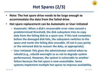 Hot Spares (2/3)
• Note: The hot spare drive needs to be large enough to
accommodate the data from the failed drive
• Hot spare replacement can be Automatic or User initiated
– Automatic: When a disk’s recoverable error rates exceed a
predetermined threshold, the disk subsystem tries to copy
data from the failing disk to a spare one. If this task completes
before the damaged disk fails, the subsystem switches to the
spare and marks the failing disk unusable. (If not it uses parity
or the mirrored disk to recover the data, as appropriate).
– User initiated: This gives the administrator control when to
rebuild (e.g., rebuild overnight so as not to degrade system
performance). However, the system is vulnerable to another
failure because the hot spare is now unavailable. Some
systems implement multiple hot spares to improve availability.
18-Feb-20 130 of 162
 