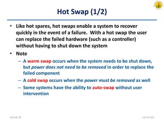 Hot Swap (1/2)
• Like hot spares, hot swaps enable a system to recover
quickly in the event of a failure. With a hot swap the user
can replace the failed hardware (such as a controller)
without having to shut down the system
• Note
– A warm swap occurs when the system needs to be shut down,
but power does not need to be removed in order to replace the
failed component
– A cold swap occurs when the power must be removed as well
– Some systems have the ability to auto-swap without user
intervention
18-Feb-20 132 of 162
 