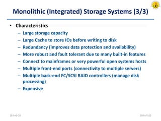 Monolithic (Integrated) Storage Systems (3/3)
• Characteristics
– Large storage capacity
– Large Cache to store IOs before writing to disk
– Redundancy (improves data protection and availability)
– More robust and fault tolerant due to many built-in features
– Connect to mainframes or very powerful open systems hosts
– Multiple front-end ports (connectivity to multiple servers)
– Multiple back-end FC/SCSI RAID controllers (manage disk
processing)
– Expensive
18-Feb-20 138 of 162
 