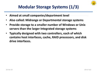 Modular Storage Systems (1/3)
• Aimed at small companies/department level
• Also called: Midrange or Departmental storage systems
• Provide storage to a smaller number of Windows or Unix
servers than the larger Integrated storage systems
• Typically designed with two controllers, each of which
contains host interfaces, cache, RAID processors, and disk
drive interfaces.
18-Feb-20 139 of 162
 