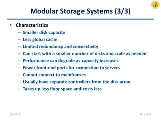 Modular Storage Systems (3/3)
• Characteristics
– Smaller disk capacity
– Less global cache
– Limited redundancy and connectivity
– Can start with a smaller number of disks and scale as needed
– Performance can degrade as capacity increases
– Fewer front-end ports for connection to servers
– Cannot connect to mainframes
– Usually have separate controllers from the disk array
– Takes up less floor space and costs less
18-Feb-20 141 of 162
 