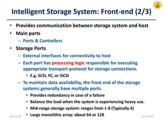 Intelligent Storage System: Front-end (2/3)
• Provides communication between storage system and host
• Main parts
– Ports & Controllers
• Storage Ports
– External interfaces for connectivity to host
– Each port has processing logic responsible for executing
appropriate transport protocol for storage connections.
• E.g. SCSI, FC, or iSCSI
– To maintain data availability, the front end of the storage
systems generally have multiple ports.
• Provides redundancy in case of a failure
• Balance the load when the system is experiencing heavy use.
• Mid-range storage system: ranges from 1-8 (Typically 4)
• Large monolithic array: about 64 or 12818-Feb-20 145 of 162
 