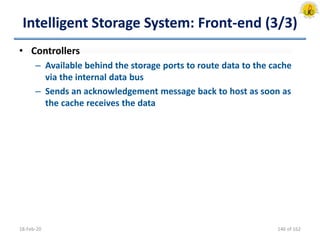 Intelligent Storage System: Front-end (3/3)
• Controllers
– Available behind the storage ports to route data to the cache
via the internal data bus
– Sends an acknowledgement message back to host as soon as
the cache receives the data
18-Feb-20 146 of 162
 