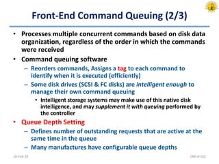 Front-End Command Queuing (2/3)
• Processes multiple concurrent commands based on disk data
organization, regardless of the order in which the commands
were received
• Command queuing software
– Reorders commands, Assigns a tag to each command to
identify when it is executed (efficiently)
– Some disk drives (SCSI & FC disks) are intelligent enough to
manage their own command queuing
• Intelligent storage systems may make use of this native disk
intelligence, and may supplement it with queuing performed by
the controller
• Queue Depth Setting
– Defines number of outstanding requests that are active at the
same time in the queue
– Many manufactures have configurable queue depths
18-Feb-20 148 of 162
 