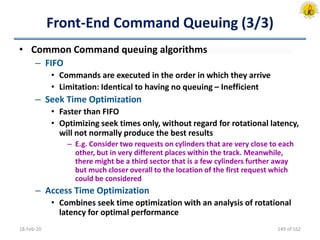 Front-End Command Queuing (3/3)
• Common Command queuing algorithms
– FIFO
• Commands are executed in the order in which they arrive
• Limitation: Identical to having no queuing – Inefficient
– Seek Time Optimization
• Faster than FIFO
• Optimizing seek times only, without regard for rotational latency,
will not normally produce the best results
– E.g. Consider two requests on cylinders that are very close to each
other, but in very different places within the track. Meanwhile,
there might be a third sector that is a few cylinders further away
but much closer overall to the location of the first request which
could be considered
– Access Time Optimization
• Combines seek time optimization with an analysis of rotational
latency for optimal performance
18-Feb-20 149 of 162
 