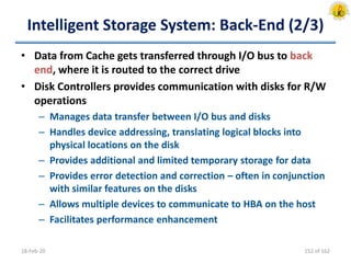 Intelligent Storage System: Back-End (2/3)
• Data from Cache gets transferred through I/O bus to back
end, where it is routed to the correct drive
• Disk Controllers provides communication with disks for R/W
operations
– Manages data transfer between I/O bus and disks
– Handles device addressing, translating logical blocks into
physical locations on the disk
– Provides additional and limited temporary storage for data
– Provides error detection and correction – often in conjunction
with similar features on the disks
– Allows multiple devices to communicate to HBA on the host
– Facilitates performance enhancement
18-Feb-20 152 of 162
 