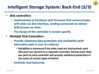 Intelligent Storage System: Back-End (3/3)
• Disk controllers
– Implemented as hardware with firmware that communicates
with disks via disk interface, sending commands to initiate
R/W process on disks
– The design of the controller is vendor specific
• Multiple Disk Controllers
– Provide maximum data protection and availability (with
alternative path in case of a failure)
• Reliability is enhanced if the disks used are dual-ported; each
disk port can connect to a separate controller. Having more than
one port on each controller will provide additional protection in
the event of certain types of failure
– Facilitate load balancing
18-Feb-20 153 of 162
 