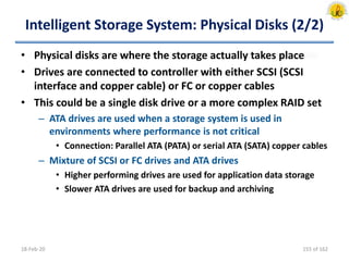 Intelligent Storage System: Physical Disks (2/2)
• Physical disks are where the storage actually takes place
• Drives are connected to controller with either SCSI (SCSI
interface and copper cable) or FC or copper cables
• This could be a single disk drive or a more complex RAID set
– ATA drives are used when a storage system is used in
environments where performance is not critical
• Connection: Parallel ATA (PATA) or serial ATA (SATA) copper cables
– Mixture of SCSI or FC drives and ATA drives
• Higher performing drives are used for application data storage
• Slower ATA drives are used for backup and archiving
18-Feb-20 155 of 162
 