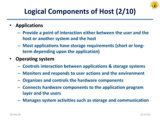 Logical Components of Host (2/10)
• Applications
– Provide a point of interaction either between the user and the
host or another system and the host
– Most applications have storage requirements (short or long-
term depending upon the application)
• Operating system
– Controls interaction between applications & storage systems
– Monitors and responds to user actions and the environment
– Organizes and controls the hardware components
– Connects hardware components to the application program
layer and the users
– Manages system activities such as storage and communication
18-Feb-20 19 of 162
 
