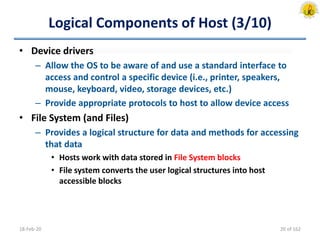 Logical Components of Host (3/10)
• Device drivers
– Allow the OS to be aware of and use a standard interface to
access and control a specific device (i.e., printer, speakers,
mouse, keyboard, video, storage devices, etc.)
– Provide appropriate protocols to host to allow device access
• File System (and Files)
– Provides a logical structure for data and methods for accessing
that data
• Hosts work with data stored in File System blocks
• File system converts the user logical structures into host
accessible blocks
18-Feb-20 20 of 162
 
