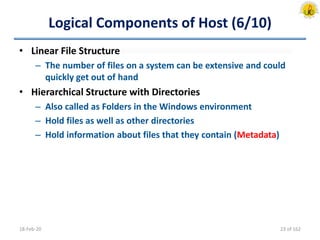 Logical Components of Host (6/10)
• Linear File Structure
– The number of files on a system can be extensive and could
quickly get out of hand
• Hierarchical Structure with Directories
– Also called as Folders in the Windows environment
– Hold files as well as other directories
– Hold information about files that they contain (Metadata)
18-Feb-20 23 of 162
 