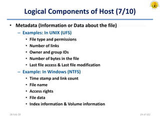Logical Components of Host (7/10)
• Metadata (Information or Data about the file)
– Examples: In UNIX (UFS)
• File type and permissions
• Number of links
• Owner and group IDs
• Number of bytes in the file
• Last file access & Last file modification
– Example: In Windows (NTFS)
• Time stamp and link count
• File name
• Access rights
• File data
• Index information & Volume information
18-Feb-20 24 of 162
 